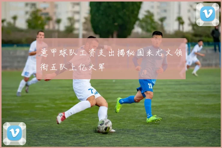 意甲球队工资支出揭秘国米尤文领衔五队上亿大军