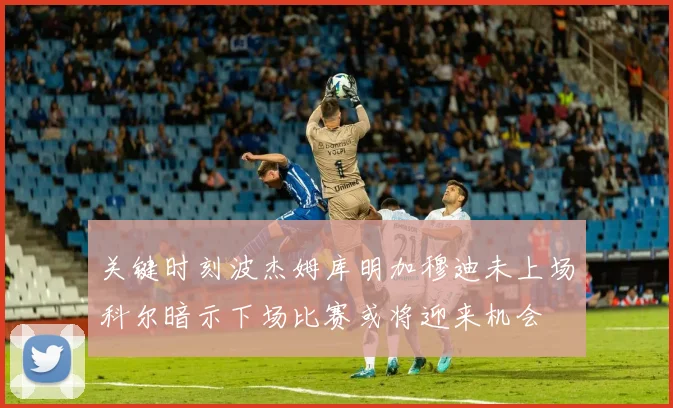 关键时刻波杰姆库明加穆迪未上场科尔暗示下场比赛或将迎来机会