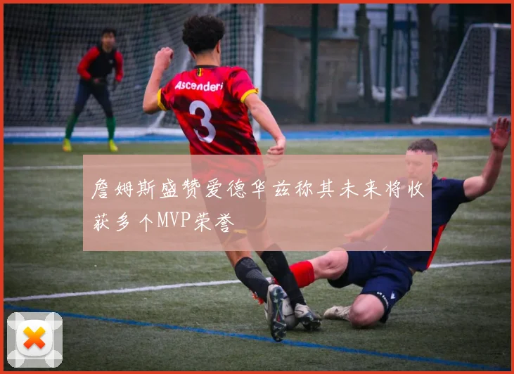 詹姆斯盛赞爱德华兹称其未来将收获多个MVP荣誉