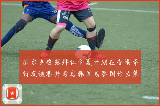 法尔克透露拜仁今夏计划在香港举行友谊赛并考虑韩国或泰国作为第二站