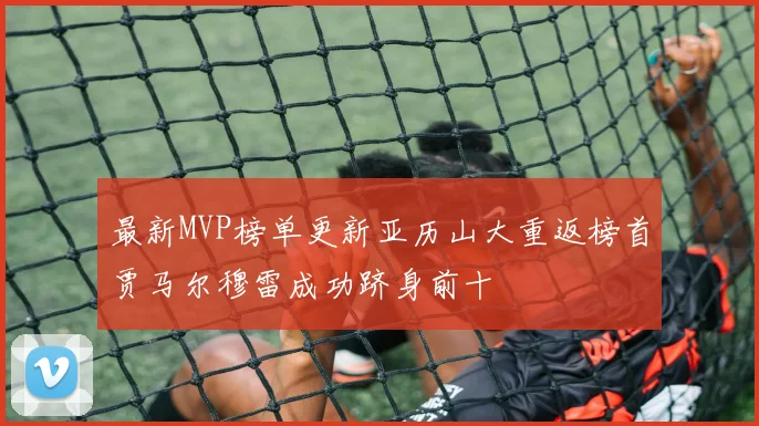 最新MVP榜单更新亚历山大重返榜首贾马尔穆雷成功跻身前十