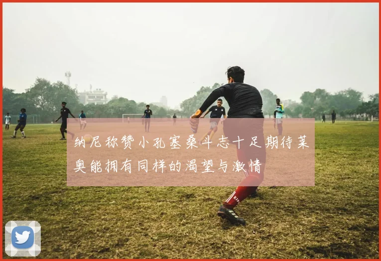 纳尼称赞小孔塞桑斗志十足期待莱奥能拥有同样的渴望与激情