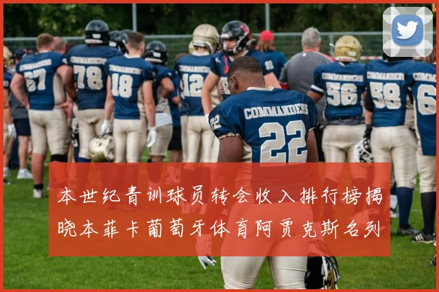 本世纪青训球员转会收入排行榜揭晓本菲卡葡萄牙体育阿贾克斯名列前茅