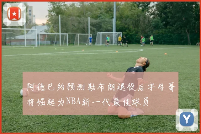 阿德巴约预测勒布朗退役后字母哥将崛起为NBA新一代最佳球员