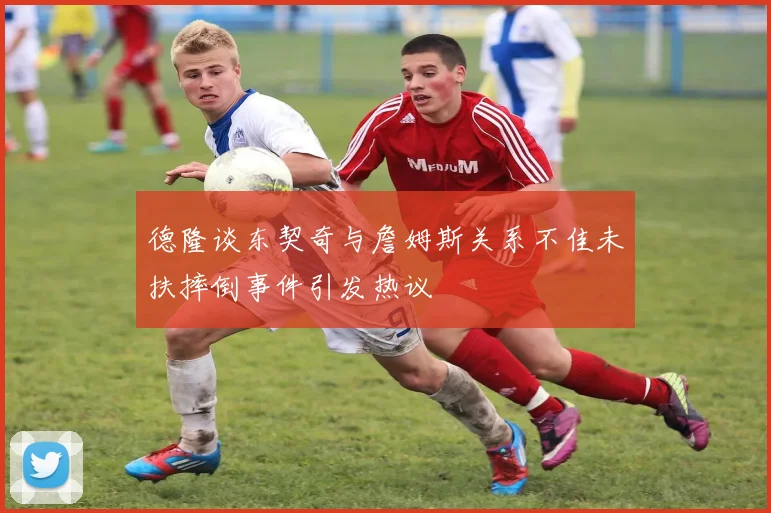 德隆谈东契奇与詹姆斯关系不佳未扶摔倒事件引发热议