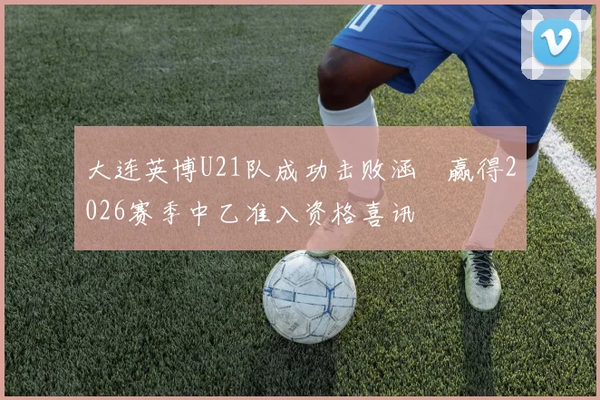 大连英博U21队成功击败涵瑀赢得2026赛季中乙准入资格喜讯