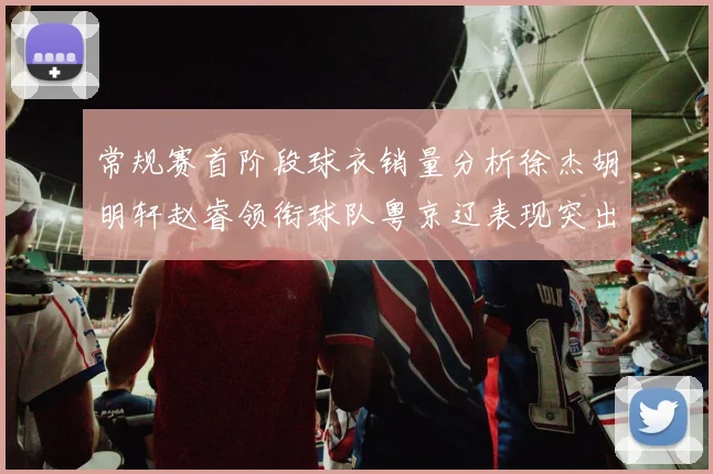 常规赛首阶段球衣销量分析徐杰胡明轩赵睿领衔球队粤京辽表现突出