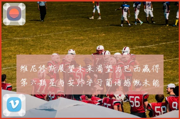 维尼修斯展望未来渴望为巴西赢得第六颗星与安帅学习葡语感慨未能与C罗共事