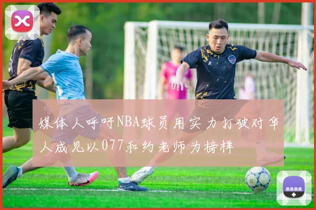 媒体人呼吁NBA球员用实力打破对华人成见以077和约老师为榜样
