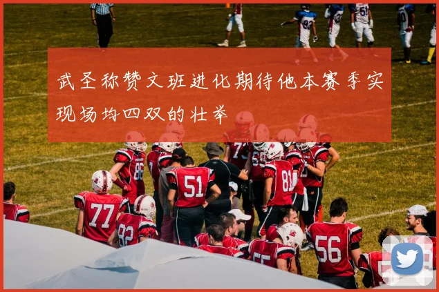 武圣称赞文班进化期待他本赛季实现场均四双的壮举