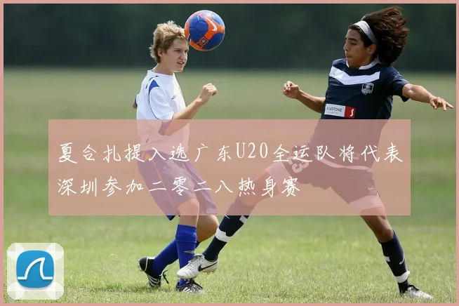 夏合扎提入选广东U20全运队将代表深圳参加二零二八热身赛