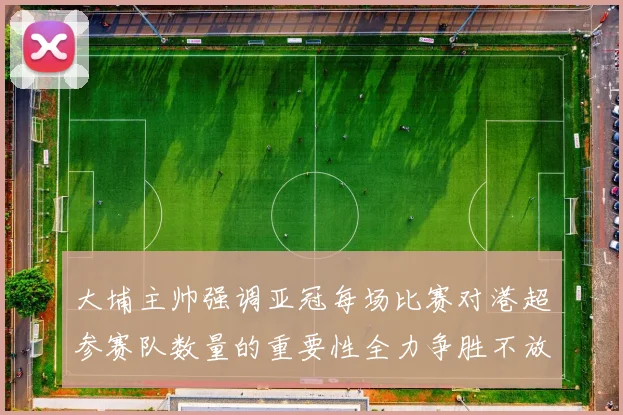 大埔主帅强调亚冠每场比赛对港超参赛队数量的重要性全力争胜不放松