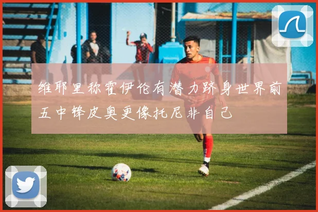 维耶里称霍伊伦有潜力跻身世界前五中锋皮奥更像托尼非自己