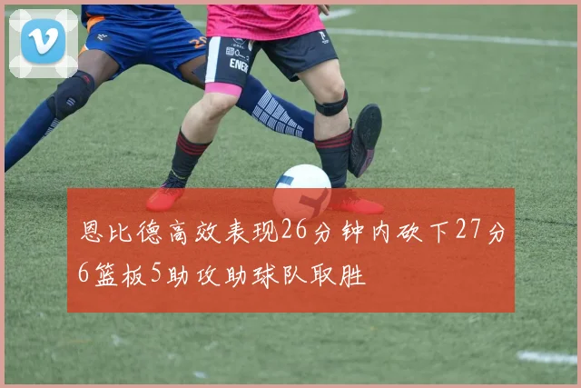 恩比德高效表现26分钟内砍下27分6篮板5助攻助球队取胜