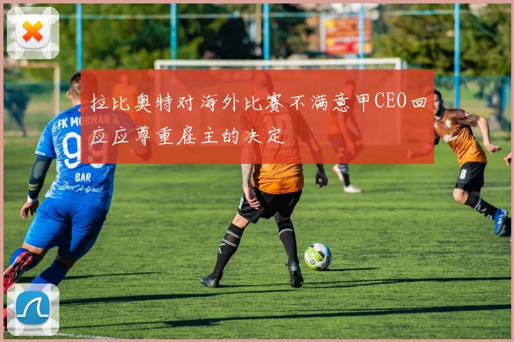 拉比奥特对海外比赛不满意甲CEO回应应尊重雇主的决定