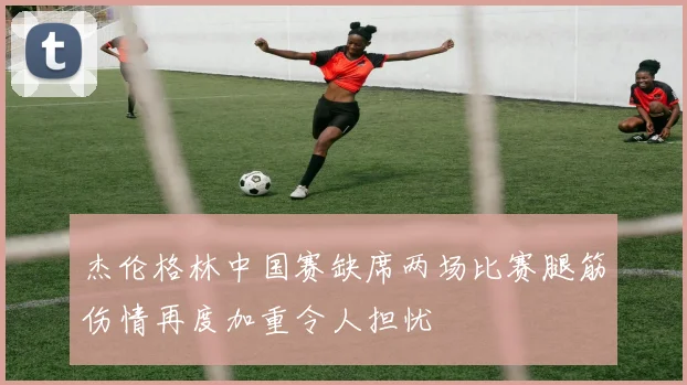 杰伦格林中国赛缺席两场比赛腿筋伤情再度加重令人担忧