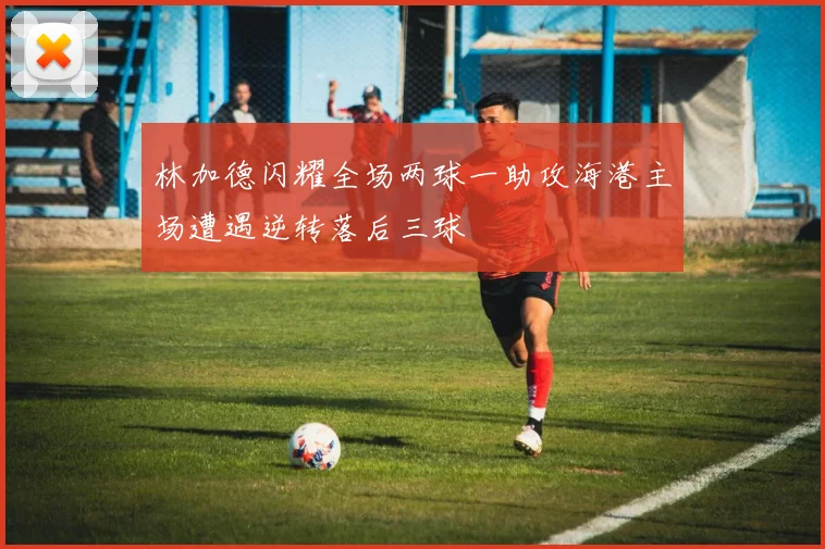 林加德闪耀全场两球一助攻海港主场遭遇逆转落后三球