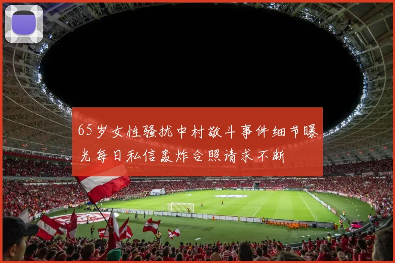 65岁女性骚扰中村敬斗事件细节曝光每日私信轰炸合照请求不断