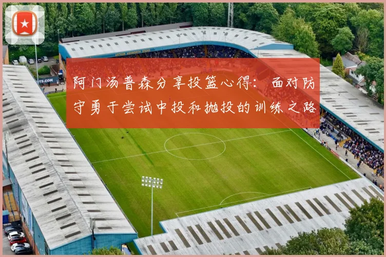 阿门汤普森分享投篮心得：面对防守勇于尝试中投和抛投的训练之路