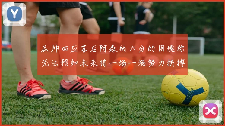 瓜帅回应落后阿森纳六分的困境称无法预知未来将一场一场努力拼搏
