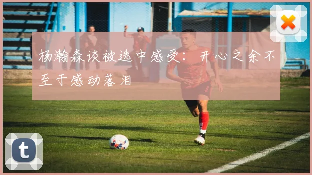 杨瀚森谈被选中感受：开心之余不至于感动落泪