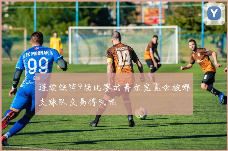 连续缺阵9场比赛的普尔究竟会被哪支球队交易得到呢