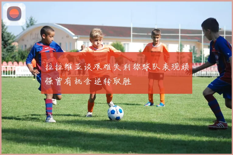 拉拉维亚谈艰难失利称球队表现顽强曾有机会逆转取胜